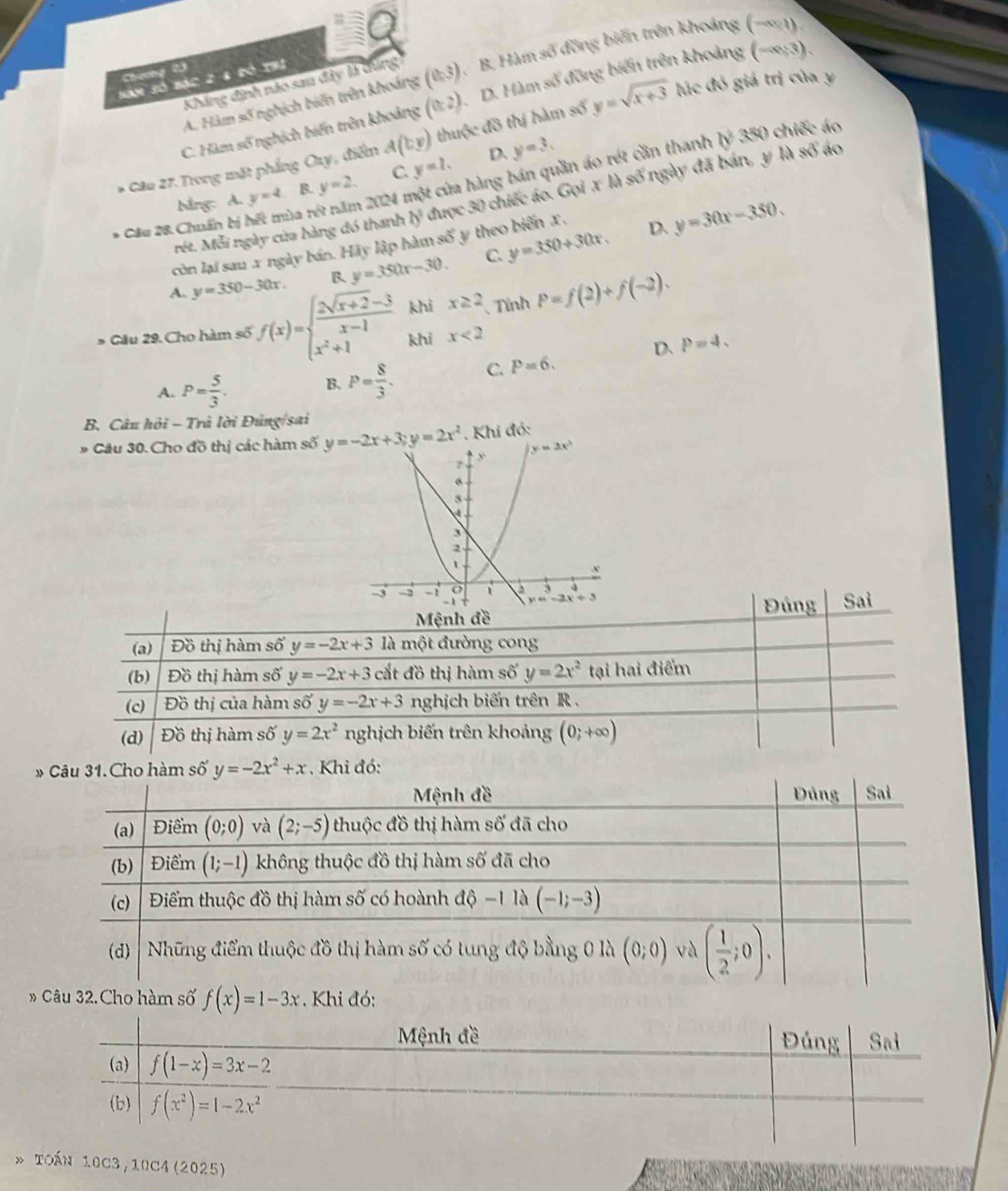 A. Hàm số nghịch biến trên khoảng (0,3). B. Hàm số đồng biến trên khoáng (-∈fty ,1)
Seeg 55
Năm số bạc 2 8 đó thị
Khẳng định nào san đây là dùng
C. Hàm số nghịch biến trên khoảng (0:2) D. Hàm số đồng biến trên khoảng (-∈fty ,3).
* Câu 27.Trong mặt phầng Oay, điểm A(by) thuộc đồ thị hàm số y=sqrt(x+3) lúc đó giá trị của y
2024 một của hàng bán quần áo rét cần thanh b^2350 chiếc áo
bằng: A. y=4 B. y=2. C y=1. D. y=3.
rét. Mỗi ngày của hàng đó thanh b^2 được 30 chiếc áo. Gọi x là số ngày đã bán, y là số áo
* Cầu 28. Chuẩn bị hết mùa rư
còn lại sau x ngày bán. Hãy lập hàm số y theo biến x.
D.
A. y=350-30x. B. y=350x-30. C. y=350+30x. y=30x-350.
* Cầu 29. Cho hàm số f(x)=beginarrayl  (2sqrt(x+2)-3)/x-1  x^2+1endarray. khi x≥ 2 、 Tính P=f(2)+f(-2).
khi x<2</tex>
D、 P=4.
A. P= 5/3 . B. P= 8/3 . C. P=6.
B. Câu hội - Trà lời Đúng/sai
* Câu 30. Cho đồ thị các hàm số    Khi đó:
Mệnh đềĐúng Sai
(a) Đồ thị hàm số y=-2x+3 là một đường cong
(b) Đồ thị hàm số y=-2x+3 cắt đồ thị hàm số y=2x^2 tại hai điểm
(c) Đồ thị của hàm số y=-2x+3 nghịch biến trên R .
(d) Đồ thị hàm shat O' y=2x^2 nghịch biến trên khoảng (0;+∈fty )
hàm số y=-2x^2+x Khi đó:
 
* Toán 10C3,10C4 (2025)