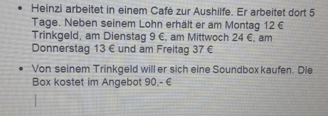 Heinzi arbeitet in einem Café zur Aushilfe. Er arbeitet dort 5
Tage. Neben seinem Lohn erhält er am Montag 12 €
Trinkgeld, am Dienstag 9 €, am Mittwoch 24 €, am 
Donnerstag 13 € und am Freitag 37 €
Von seinem Trinkgeld will er sich eine Soundbox kaufen. Die 
Box kostet im Angebot 90,- €