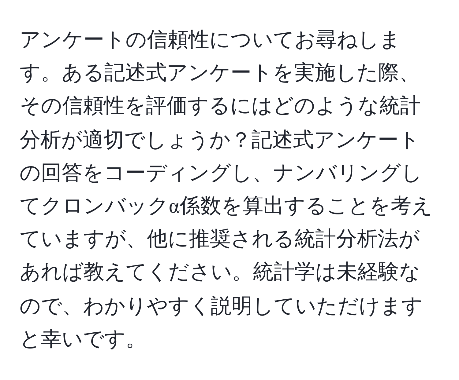 アンケートの信頼性についてお尋ねします。ある記述式アンケートを実施した際、その信頼性を評価するにはどのような統計分析が適切でしょうか？記述式アンケートの回答をコーディングし、ナンバリングしてクロンバックα係数を算出することを考えていますが、他に推奨される統計分析法があれば教えてください。統計学は未経験なので、わかりやすく説明していただけますと幸いです。