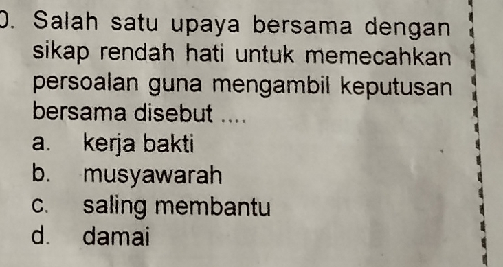 Salah satu upaya bersama dengan
sikap rendah hati untuk memecahkan 
persoalan guna mengambil keputusan 
bersama disebut ....
a. kerja bakti
b. musyawarah
c. saling membantu
d. damai