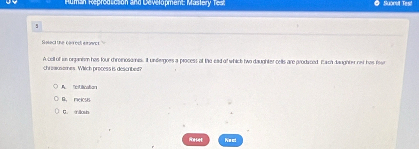 Human Reproduction and Development: Mastery Test Submit Test
5
Select the correct answer. to
A cell of an organism has four chromosomes. It undergoes a process at the end of which two daughter cells are produced. Each daughter cell has four
chromosomes. Which process is described?
A. fertilization
B. meiosis
C. milosis
Reset Next