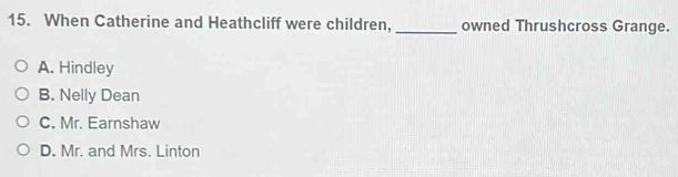 When Catherine and Heathcliff were children,_ owned Thrushcross Grange.
A. Hindley
B. Nelly Dean
C. Mr. Earnshaw
D. Mr. and Mrs. Linton