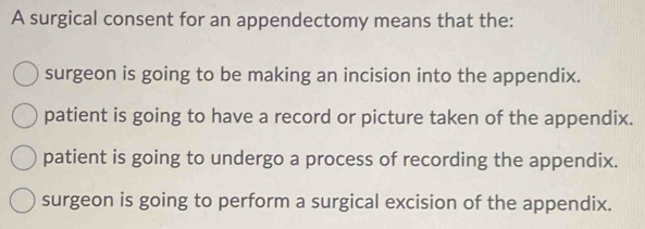 A surgical consent for an appendectomy means that the:
surgeon is going to be making an incision into the appendix.
patient is going to have a record or picture taken of the appendix.
patient is going to undergo a process of recording the appendix.
surgeon is going to perform a surgical excision of the appendix.