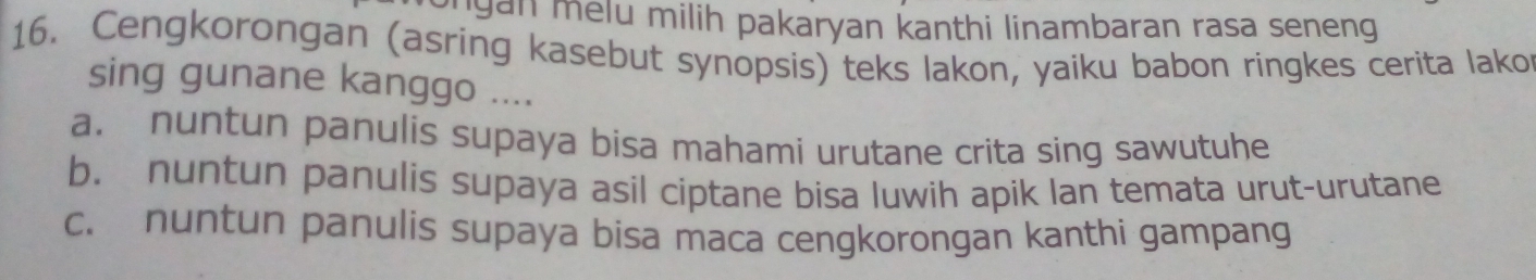 ngan melu milih pakaryan kanthi linambaran rasa seneng .
16. Cengkorongan (asring kasebut synopsis) teks lakon, yaiku babon ringkes cerita lako
sing gunane kanggo ....
a. nuntun panulis supaya bisa mahami urutane crita sing sawutuhe
b. nuntun panulis supaya asil ciptane bisa luwih apik lan temata urut-urutane
c. nuntun panulis supaya bisa maca cengkorongan kanthi gampang