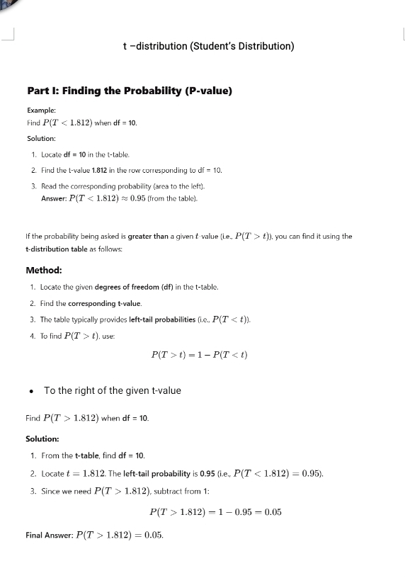 distribution (Student’s Distribution) 
Part I: Finding the Probability (P -value) 
Example: 
Find P(T<1.812) when df=10. 
Solution: 
1. Locate df=10 in the t -table. 
2. Find the t-value 1.812 in the row corresponding to df=10. 
3. Read the corresponding probability (area to the left). 
Answer: P(T<1.812)approx 0.95 (from the table). 
If the probability being asked is greater than a given t-value (i.e., P(T>t) ), you can find it using the 
t-distribution table as follows: 
Method: 
1. Locate the given degrees of freedom (df) in the t -table. 
2. Find the corresponding t-value. 
3. The table typically provides left-tail probabilities (i.e.P(T . 
4. To find P(T>t) , use:
P(T>t)=1-P(T
To the right of the qiven t-value 
Find P(T>1.812) when df=10. 
Solution: 
1. From the t -table, find df=10. 
2. Locate t=1.812. The left-tail probability is 0.95(i.e.. P(T<1.812)=0.95). 
3. Since we need P(T>1.812) , subtract from 1 :
P(T>1.812)=1-0.95=0.05
Final Answer: P(T>1.812)=0.05.