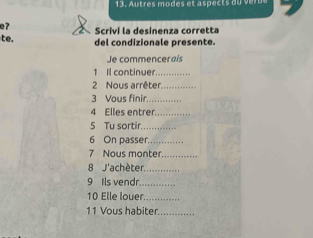 Autres modes et aspects du verbe 
eʔ 
Scrivi la desinenza corretta 
te. 
del condizionale presente. 
Je commencerais 
1 Il continuer._ 
2 Nous arrêter,_ 
3 Vous finir_ 
4 Elles entrer_ 
5 Tu sortir._ 
6 On passer._ 
7 Nous monter._ 
8 J'achèter._ 
9 Ils vendr._ 
10 Elle louer_ 
11 Vous habiter_