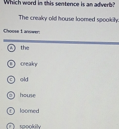 Which word in this sentence is an adverb?
The creaky old house loomed spookily.
Choose 1 answer:
A the
Bcreaky
c) old
D) house
loomed
spookily