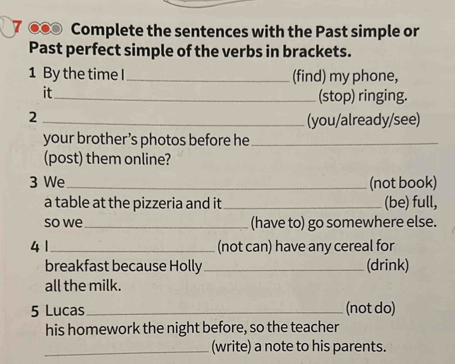 7 00 Complete the sentences with the Past simple or 
Past perfect simple of the verbs in brackets. 
1 By the time I_ (find) my phone, 
it_ 
(stop) ringing. 
_2 
(you/already/see) 
your brother ’s photos before he_ 
(post) them online? 
3 We_ (not book) 
a table at the pizzeria and it _(be) full, 
so we_ (have to) go somewhere else. 
4 1_ (not can) have any cereal for 
breakfast because Holly _(drink) 
all the milk. 
5 Lucas_ (not do) 
his homework the night before, so the teacher 
_(write) a note to his parents.