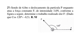 2^n) Sendo de 6,0m o deslocamento da partícula P enquanto
atua a força constante F, de intensidade 3,0N, conforme a
figura a seguir, determine o trabalho realizado dor F: (Dado
que Cos 120°=-0.5) .R.9J