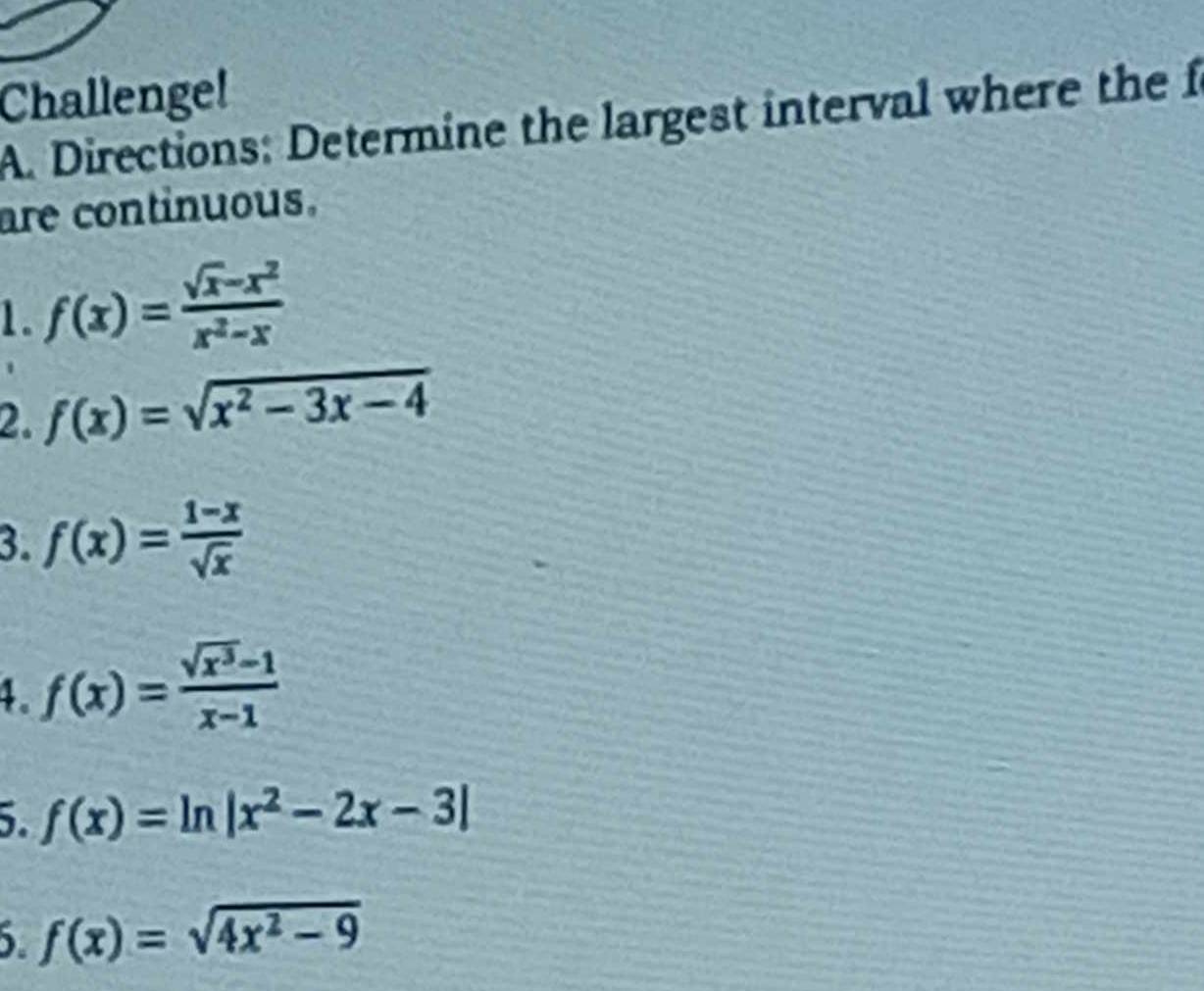 Challenge! 
A. Directions: Determine the largest interval where the f 
are continuous. 
1. f(x)= (sqrt(x)-x^2)/x^2-x 
2. f(x)=sqrt(x^2-3x-4)
3. f(x)= (1-x)/sqrt(x) 
4 f(x)= (sqrt(x^3)-1)/x-1 
5. f(x)=ln |x^2-2x-3|
f(x)=sqrt(4x^2-9)