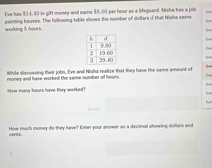 Eve has $14.40 in gift money and earns $8.00 per hour as a lifeguard. Nisha has a job Que 
painting houses. The following table shows the number of dollars d that Nisha earns Que 
working h hours. 
Que 
Que 
Que 
Que 
While discussing their jobs, Eve and Nisha realize that they have the same amount of 
Que 
money and have worked the same number of hours. 
Que 
Que 
How many hours have they worked? 
Que 
Sum
hours
How much money do they have? Enter your answer as a decimal showing dollars and 
cents.