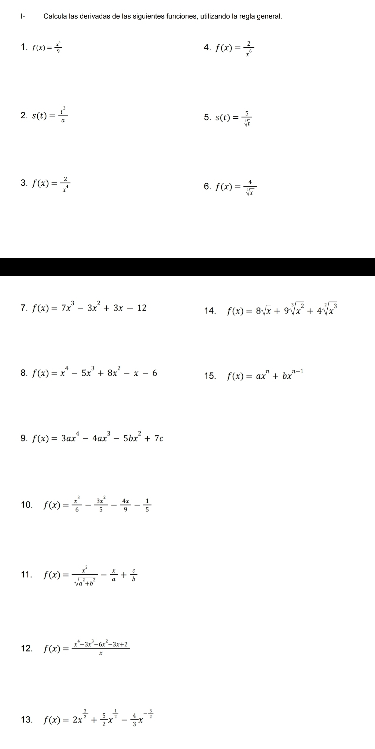 I- Calcula las derivadas de las siguientes funciones, utilizando la regla general. 
1. f(x)= x^4/9  4. f(x)= 2/x^6 
2. s(t)= t^3/a 
5. s(t)= 5/sqrt[4](t) 
3. f(x)= 2/x^4 
6. f(x)= 4/sqrt[3](x) 
7. f(x)=7x^3-3x^2+3x-12 f(x)=8sqrt(x)+9sqrt[3](x^2)+4sqrt[2](x^3)
14. 
8. f(x)=x^4-5x^3+8x^2-x-6 15. f(x)=ax^n+bx^(n-1)
9. f(x)=3ax^4-4ax^3-5bx^2+7c
10. f(x)= x^3/6 - 3x^2/5 - 4x/9 - 1/5 
11. f(x)= x^2/sqrt(a^2+b^2) - x/a + c/b 
12. f(x)= (x^4-3x^3-6x^2-3x+2)/x 
13. f(x)=2x^(frac 3)2+ 5/2 x^(frac 1)2- 4/3 x^(-frac 3)2