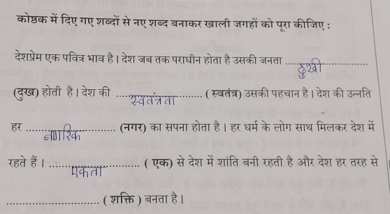 कोष्ठक में दिए गए शब्दों से नए शब्द बनाकर खाली जगहों को पूरा कीजिए : 
देशप्रेम एक पवित्र भाव है। देश जब तक पराधीन होता है उसकी जनता_ 
32 
(दुख) होती है। देश की _( स्वतंत्र) उसकी पहचान है। देश की उन्नति 
सवत तत 
_(नगर) का सपना होता है। हर धर्म के लोग साथ मिलकर देश में 


रहते हैं । _( एक) से देश में शांति बनी रहती है और देश हर तरह से 

_( शक्ति ) बनता है।