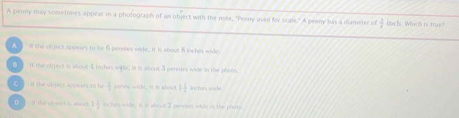 A penny may sometimes appear in a photograph of an object with the note, "Penny used for scale." A penny has a diameter of  3/4  inch. Which is true?
A If the object appears to be 6 pennies wide, it is about 8 inches wide.
B if the object is about 4 inches wide, it is about 3 pennies wide in the photo.
C If the object appears to be  1/3  penny wide, it is about 1 1/2  inches wide.
D ] if the object is about 1 1/2  inches wide, it is about 2 pennies wide in the photo.