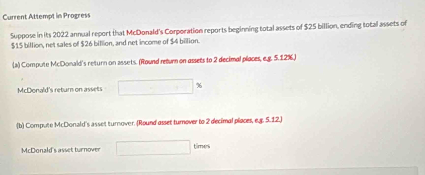 Current Attempt in Progress 
Suppose in its 2022 annual report that McDonald's Corporation reports beginning total assets of $25 billion, ending total assets of
$15 billion, net sales of $26 billion, and net income of $4 billion. 
(a) Compute McDonald's return on assets. (Round return on assets to 2 decimal places, e.g. 5.12%.)
%
McDonald's return on assets 
(b) Compute McDonald's asset turnover. (Round asset turnover to 2 decimal places, e.g. 5.12.) 
McDonald's asset turnover 
times