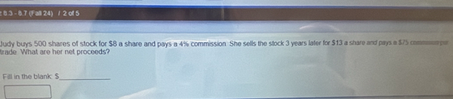 8.3 - 8.7 (Fall 24) / 2 of 5 
Judy buys 500 shares of stock for $8 a share and pays a 4% commission. She sells the stock 3 years later for $13 a share and pays a $75 commen pe 
trade What are her net proceeds? 
Fill in the blank: $ _