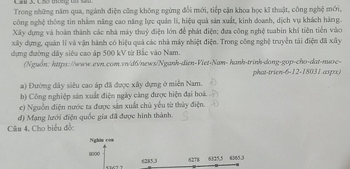 Cầu 3. Cho thông tn sau.
Trong những năm qua, ngành điện cũng không ngừng đổi mới, tiếp cận khoa học kĩ thuật, công nghệ mới,
công nghệ thông tin nhằm nâng cao năng lực quản lí, hiệu quả sản xuất, kinh doanh, dịch vụ khách hàng.
Xây dựng và hoàn thành các nhà máy thuỷ điện lớn để phát điện; đưa công nghệ tuabin khí tiên tiến vào
xây dựng, quản lí và vận hành có hiệu quả các nhà máy nhiệt điện. Trong công nghệ truyền tải điện đã xây
dựng đường dây siêu cao áp 500 kV từ Bắc vào Nam.
(Nguồn: https://www.evn.com.vn/d6/news/Nganh-dien-Viet-Nam- hanh-trinh-dong-gop-cho-dat-nuoc-
phat-trien-6-12-18031.aspx)
a) Đường dây siêu cao áp đã được xây dựng ở miền Nam.
b) Công nghiệp sản xuất điện ngày càng được hiện đại hoá.
c) Nguồn điện nước ta được sản xuất chủ yếu từ thủy điện.
d) Mạng lưới điện quốc gia đã được hình thành.
Câu 4. Cho biểu đồ:
Nghin con
8000
6285, 3 6278 6325, 5 6365, 3
5267 7