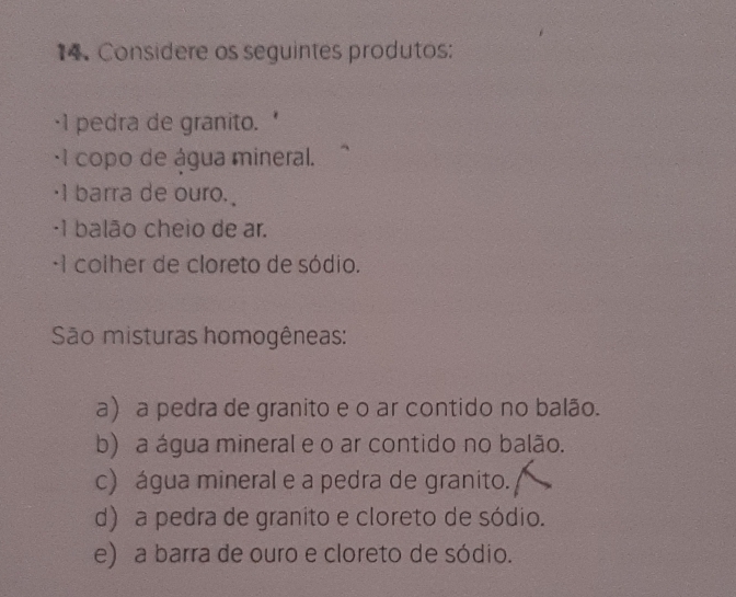 Considere os seguintes produtos:
·1 pedra de granito.
· 1 copo de água mineral.
·I barra de ouro.
·1 balão cheio de ar.
·1 colher de cloreto de sódio.
São misturas homogêneas:
a) a pedra de granito e o ar contido no balão.
b) a água mineral e o ar contido no balão.
c) água mineral e a pedra de granito.
d) a pedra de granito e cloreto de sódio.
e) a barra de ouro e cloreto de sódio.