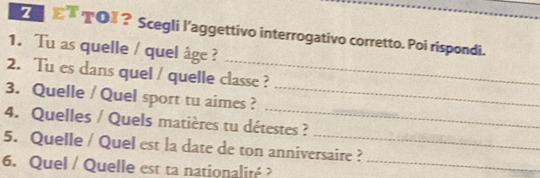 TO〗？ Scegli l’aggettivo interrogativo corretto. Poi rispondi._ 
_ 
1. Tu as quelle / quel âge ? 
2. Tu es dans quel / quelle classe ? 
_ 
3. Quelle / Quel sport tu aimes ?_ 
4. Quelles / Quels matières tu détestes ? 
5. Quelle / Quel est la date de ton anniversaire ? 
6. Quel / Quelle est ta nationalité ?_