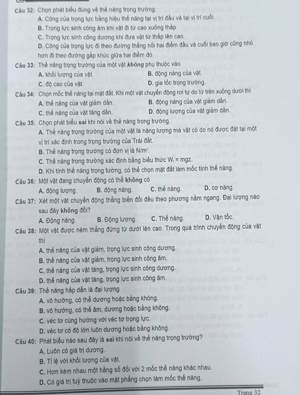 Chọn phát biểu đúng về thế năng trọng trường.
A. Công của trọng lực bằng hiệu thế năng tại vị trí đầu và tại vị trí cuối.
B. Trọng lực sinh công âm khi vật đi từ cao xuống thấp
C. Trọng lực sinh công dương khi đưa vật từ thấp lên cao.
D. Công của trọng lực đi theo đường thẳng nối hai điểm đầu và cuối bao giờ cũng nhỏ
hơn đi theo đường gấp khúc giữa hai điểm đó.
Câu 33: Thế năng trọng trường của một vật không phụ thuộc vào
A. khối lượng của vật. B. động năng của vật.
C. độ cao của vật. D. gia tốc trọng trường.
Câu 34: Chọn mốc thế năng tại mặt đất. Khi một vật chuyển động rơi tự do từ trên xuống dưới thì
A. thế năng của vật giảm dần. B. động năng của vật giảm dần.
C. thế năng của vật tăng dần. D. động lượng của vật giảm dần.
Câu 35: Chọn phát biểu sai khi nói về thể năng trọng trường.
A. Thể năng trọng trường của một vật là năng lượng mà vật có do nó được đặt tại một
vị trí xác định trong trọng trường của Trái đất.
B. Thế năng trọng trường có đơn vị là N/m^2
C. Thế năng trọng trường xác định bằng biểu thức W_1= mgz.
D. Khi tính thế năng trọng tường, có thể chọn mặt đất làm mốc tính thế năng.
Câu 36: Một vật đang chuyển động có thể không có
A. động lượng. B. động năng. C. thế năng. D. cơ năng.
Câu 37: Xét một vật chuyển động thẳng biển đổi đều theo phương nằm ngang. Đại lượng nào
sau đây không đồi?
A. Động năng. B. Động lượng. C. Thế năng. D. Vận tốc.
Câu 38: Một vật được ném thẳng đứng từ dưới lên cao. Trong quá trình chuyền động của vật
thì
A. thể năng của vật giảm, trọng lực sinh công dương.
B. thế năng của vật giảm, trọng lực sinh công âm.
C. thế năng của vật tăng, trọng lực sinh công dương.
D. thế năng của vật tăng, trọng lực sinh công âm.
Câu 39: Thế năng hấp dẫn là đại lượng
A. vô hướng, có thể dương hoặc bằng không.
B. vô hướng, có thể âm, dương hoặc bằng không.
C. véc tơ cùng hướng với véc tơ trọng lực.
D. véc tơ có độ lớn luôn dương hoặc bằng không.
Câu 40: Phát biểu nào sau đây là sai khi nói về thế năng trọng trường?
A. Luôn có giá trị dương.
B. Tỉ lệ với khối lượng của vật.
C. Hơn kém nhau một hằng số đối với 2 mốc thế năng khác nhau.
D. Có giá trị tuỳ thuộc vào mặt phẳng chọn làm mốc thế năng.
Trang 32