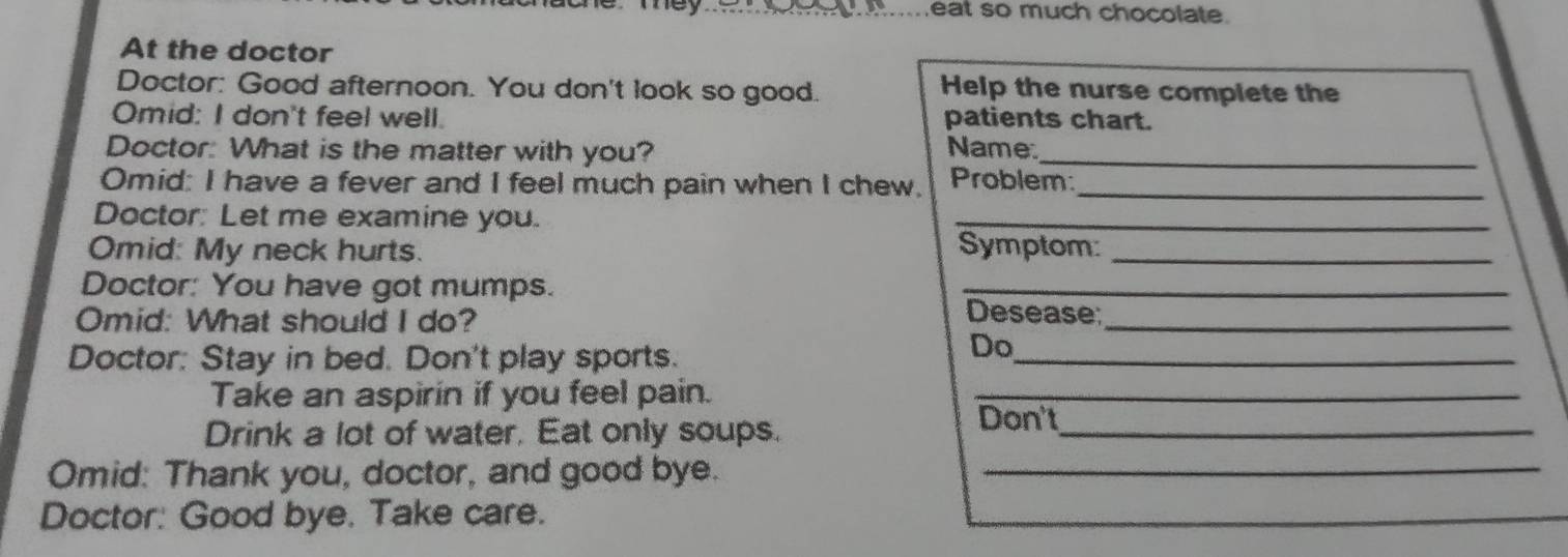 eat so much chocolate. 
At the doctor 
Doctor: Good afternoon. You don't look so good. Help the nurse complete the 
Omid: I don't feel well. patients chart. 
Doctor: What is the matter with you? Name_ 
Omid: I have a fever and I feel much pain when I chew, Problem:_ 
Doctor: Let me examine you. 
_ 
Omid: My neck hurts. 
Symptom:_ 
Doctor: You have got mumps. _Desease; 
Omid: What should I do? 
_ 
Doctor: Stay in bed. Don't play sports._ 
Do 
Take an aspirin if you feel pain._ 
Drink a lot of water. Eat only soups._ 
Don't 
Omid: Thank you, doctor, and good bye._ 
Doctor: Good bye. Take care.