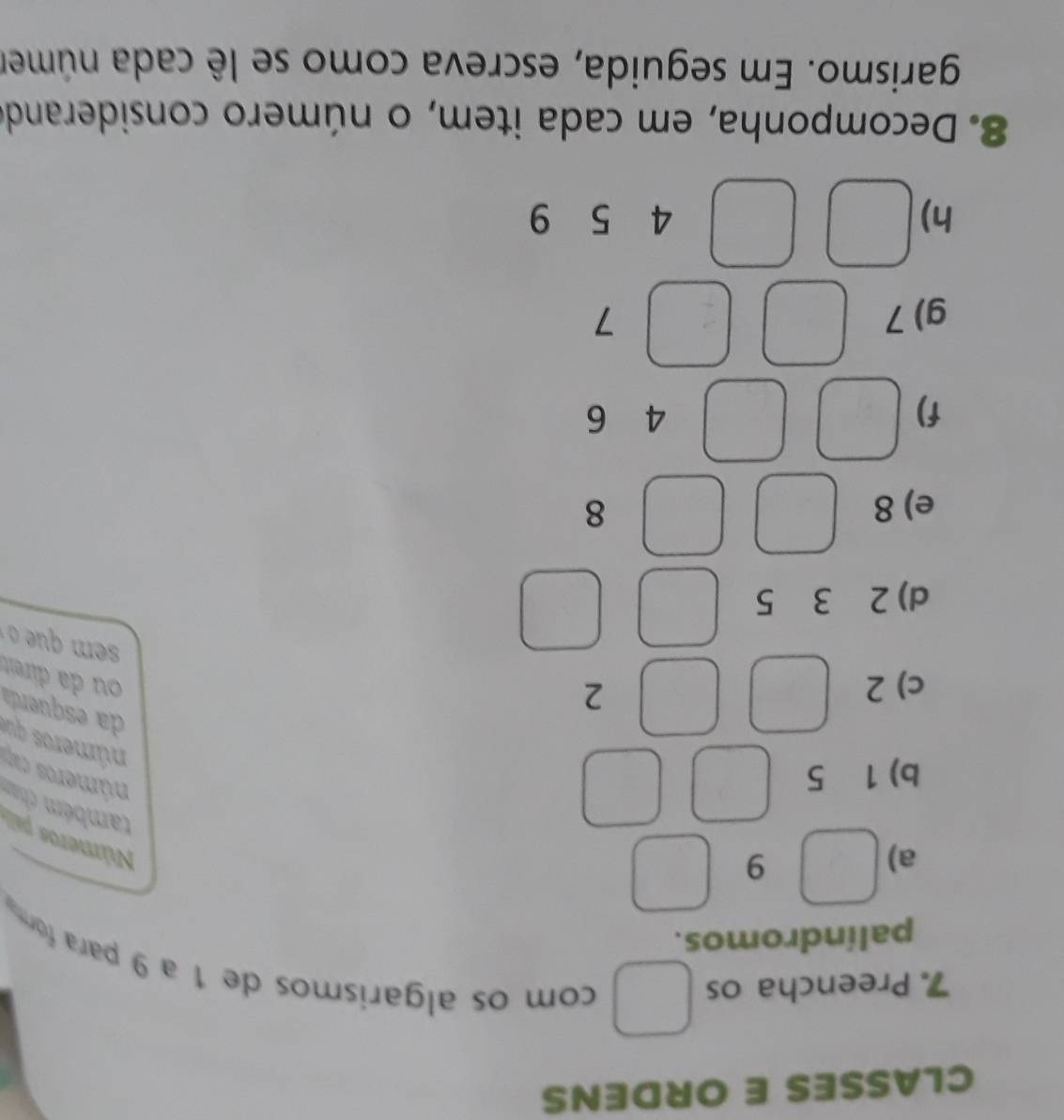 CLASSES E ORDENS 
7. Preencha os 
com os algarismos de 1 a 9 para form 
palíndromos. 
a)
9
Números pali 
b) 1 5
também cham números cap números que 
c) 2
2
da esqueda ou da direit 
d) 2 3 5
e) 8 8
f)
4 6
g) 7 7
h)
4 15 9
8. Decomponha, em cada item, o número considerando 
garismo. Em seguida, escreva como se lê cada númer