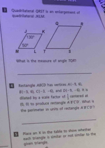 a
Quadrilateral QRST is an enlargement of
quadrílateral JKLM.
What is the measure of angle TQR?
_
Rectangle ABCD has vertices A(-9,6),
B(-3,6),C(-3,-6) , and D(-9,-6). It is
dilated by a scale factor of  1/3  centered at
(0,0) to produce rectangle A'B'C'D'. What is
the perimeter in units of rectangle A'B'C'D' 7
_
5 Place an X in the table to show whether
each triangle is similar or not similar to the
_
given triangle.