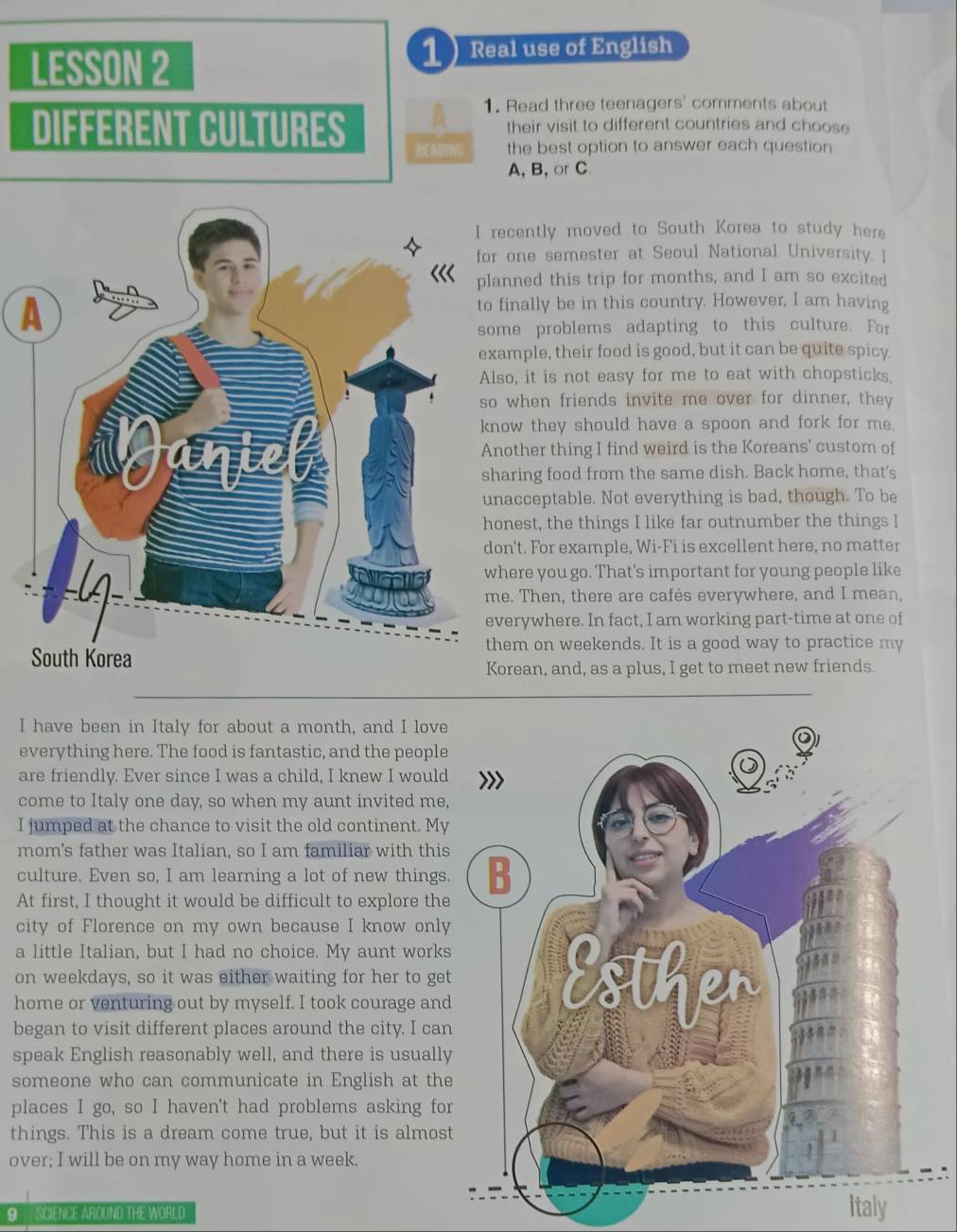 LESSON 2
1 Real use of English
DIFFERENT CULTURES A 1. Read three teenagers' comments about
their visit to different countries and choose
REATING the best option to answer each question
A, B, or C
cently moved to South Korea to study here
one semester at Seoul National University. ]
nned this trip for months, and I am so excited
inally be in this country. However, I am having
e problems adapting to this culture. For
mple, their food is good, but it can be quite spicy.
o, it is not easy for me to eat with chopsticks,
when friends invite me over for dinner, they
ow they should have a spoon and fork for me.
other thing I find weird is the Koreans’ custom of
aring food from the same dish. Back home, that's
acceptable. Not everything is bad, though. To be
nest, the things I like far outnumber the things I
n't. For example, Wi-Fi is excellent here, no matter
ere you go. That's important for young people like
e. Then, there are cafés everywhere, and I mean,
erywhere. In fact, I am working part-time at one of
em on weekends. It is a good way to practice my
rean, and, as a plus, I get to meet new friends.
I have been in Italy for about a month, and I love
everything here. The food is fantastic, and the people
are friendly. Ever since I was a child, I knew I would
come to Italy one day, so when my aunt invited me,
I jumped at the chance to visit the old continent. My
mom's father was Italian, so I am familiar with this
culture. Even so, I am learning a lot of new things.
At first, I thought it would be difficult to explore the
city of Florence on my own because I know only
a little Italian, but I had no choice. My aunt works
on weekdays, so it was either waiting for her to get
home or venturing out by myself. I took courage and
began to visit different places around the city. I can
speak English reasonably well, and there is usually
someone who can communicate in English at the
places I go, so I haven't had problems asking for
things. This is a dream come true, but it is almos
over; I will be on my way home in a week.
9 SCIENCE AROUND THE WORLD
Italy