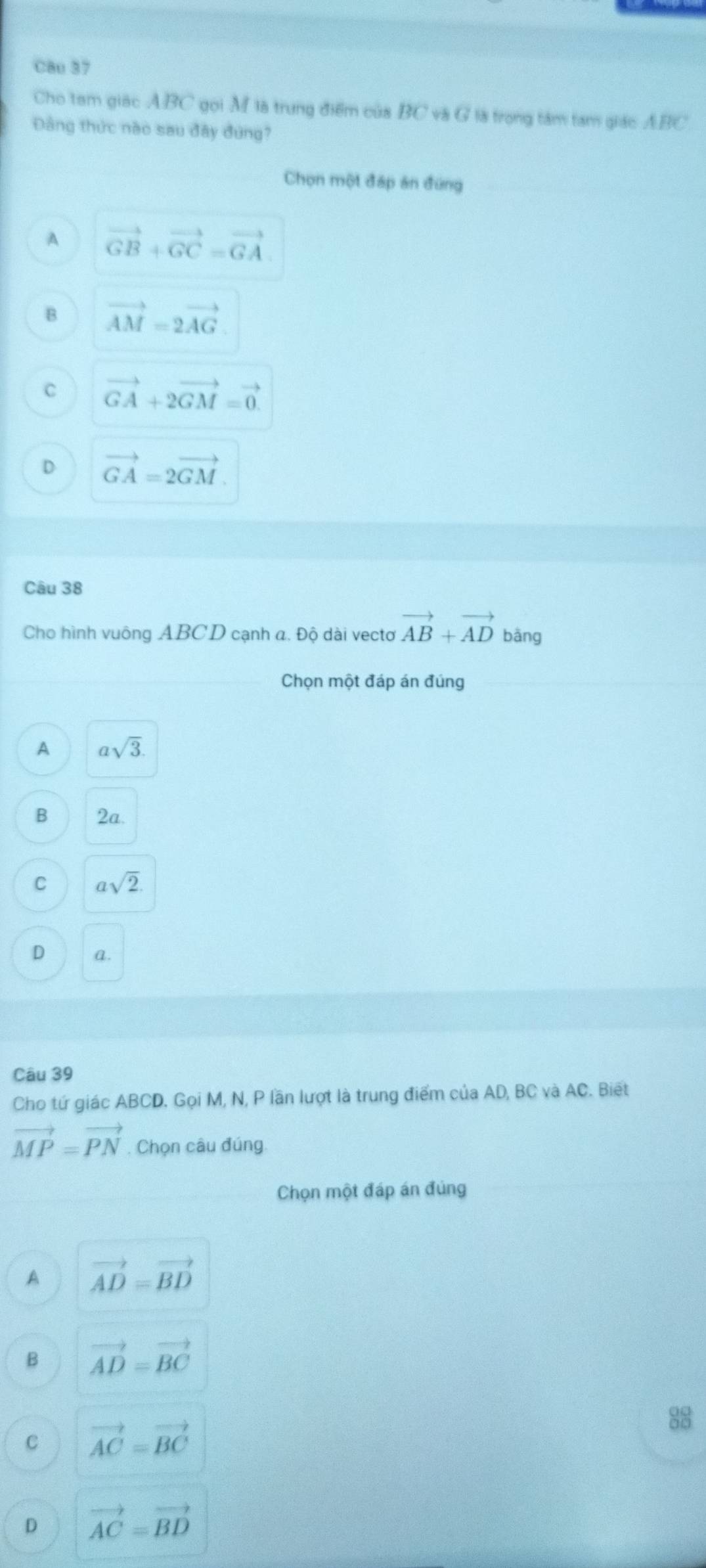 Cau 37
Cho tam giác ABC gọi M là trung điểm của BC và G là trọng tàm tam giác ABC
Đâng thức nào sau đây đứng?
Chọn một đáp án đứng
A vector GB+vector GC=vector GA.
B vector AM=2vector AG
C vector GA+2vector GM=vector 0.
D vector GA=2vector GM. 
Câu 38
Cho hình vuông ABCD cạnh a. Độ dài vecto vector AB+vector AD bāng
Chọn một đáp án đúng
A asqrt(3).
B 2a.
C asqrt(2)
D a.
Câu 39
Cho tứ giác ABCD. Gọi M, N, P lần lượt là trung điểm của AD, BC và AC. Biết
vector MP=vector PN. Chọn câu đúng.
Chọn một đáp án đủng
A vector AD=vector BD
B vector AD=vector BC
88
C vector AC=vector BC
D vector AC=vector BD