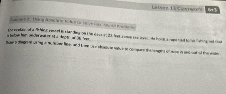 Lesson 13 Classwork 6· 3 
Example 2: Using Absolute Value to Solve Real-World Problems 
is below him underwater at a depth of 38 feet. The captain of a fishing vessel is standing on the deck at 23 feet above sea level. He holds a rope tied to his fishing net that 
Draw a diagram using a number line, and then use absolute value to compare the lengths of rope in and out of the water.