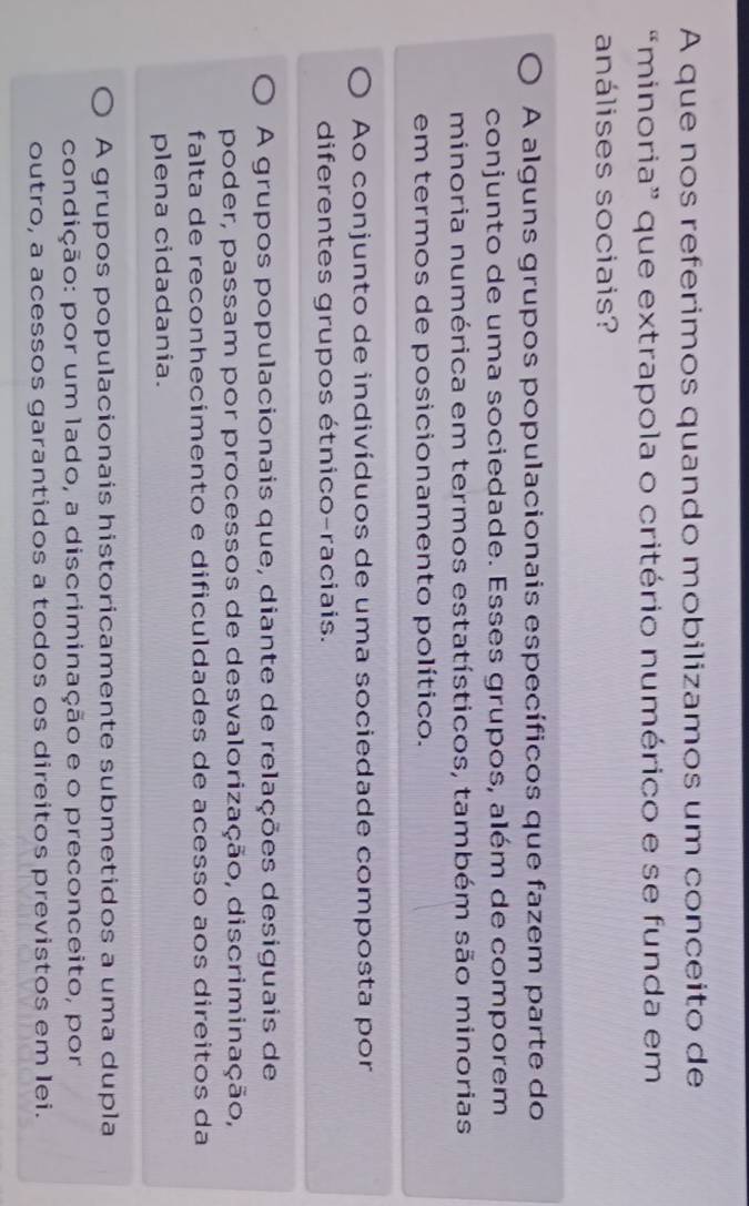 A que nos referimos quando mobilizamos um conceito de
“minoria” que extrapola o critério numérico e se funda em
análises sociais?
A alguns grupos populacionais específicos que fazem parte do
conjunto de uma sociedade. Esses grupos, além de comporem
minoria numérica em termos estatísticos, também são minorias
em termos de posicionamento político.
Ao conjunto de indivíduos de uma sociedade composta por
diferentes grupos étnico-raciais.
A grupos populacionais que, diante de relações desiguais de
poder, passam por processos de desvalorização, discriminação,
falta de reconhecimento e dificuldades de acesso aos direitos da
plena cidadania.
A grupos populacionais historicamente submetidos a uma dupla
condição: por um lado, a discriminação e o preconceito, por
outro, a acessos garantidos a todos os direitos previstos em lei.