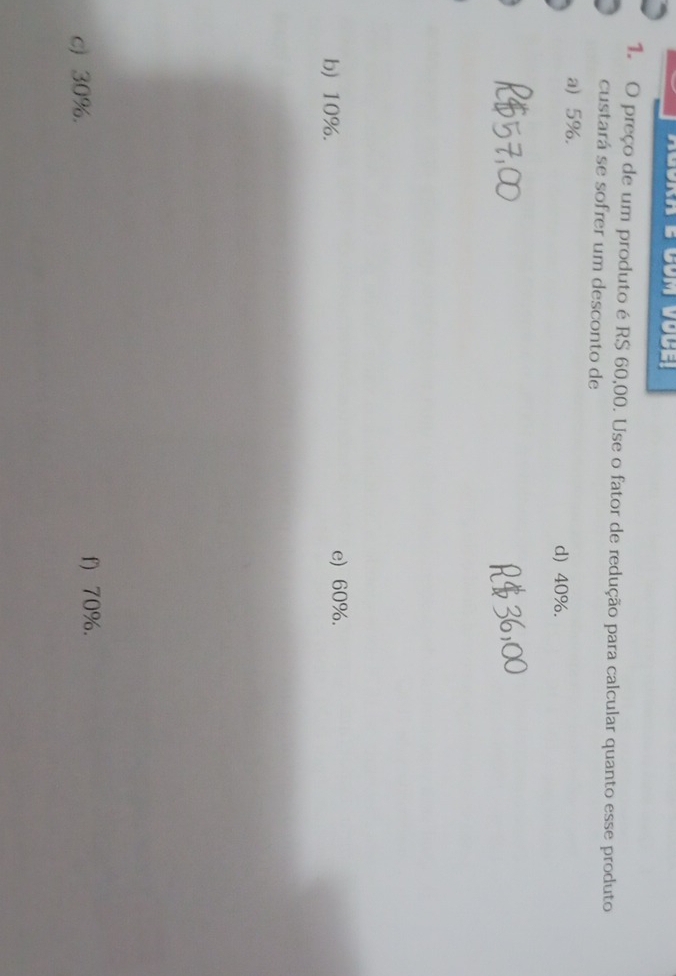 preço de um produto é RS 60,00. Use o fator de redução para calcular quanto esse produto
custará se sofrer um desconto de
a 5%. d) 40%.
b) 10%. e) 60%.
c) 30%.
f) 70%.