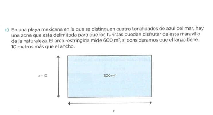 En una playa mexicana en la que se distinguen cuatro tonalidades de azul del mar, hay
una zona que está delimitada para que los turistas puedan disfrutar de esta maravilla
de la naturaleza. El área restringida mide 600m^2 , si consideramos que el largo tiene
10 metros más que el ancho.