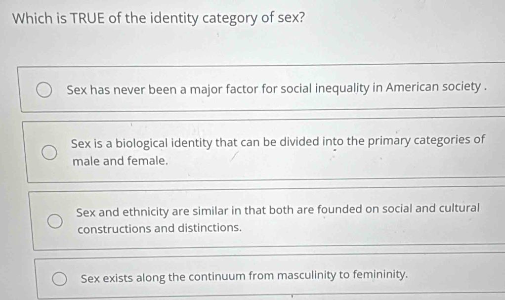 Which is TRUE of the identity category of sex?
Sex has never been a major factor for social inequality in American society .
Sex is a biological identity that can be divided into the primary categories of
male and female.
Sex and ethnicity are similar in that both are founded on social and cultural
constructions and distinctions.
Sex exists along the continuum from masculinity to femininity.