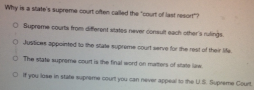 Why is a state's supreme court often called the "court of last resort"?
Supreme courts from different states never consult each other's rulings.
Justices appointed to the state supreme court serve for the rest of their life.
The state supreme court is the final word on matters of state law.
If you lose in state supreme court you can never appeal to the U.S. Supreme Court.