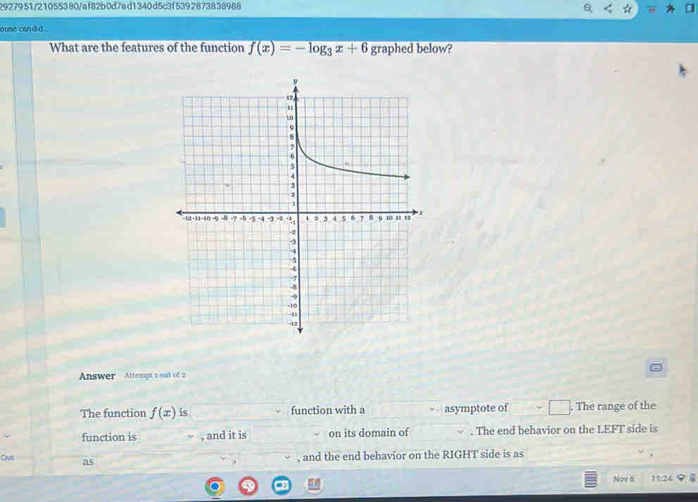 2927951/21055380/af82b0d7ad1340d5c3f5392873838988 
ouse candid . 
What are the features of the function f(x)=-log _3x+6 graphed below? 
Answer Attempt 1 out of 2 
The function f(x) is function with a asymptote of . The range of the 
function is , and it is on its domain of . The end behavior on the LEFT side is 
Crus as 
, and the end behavior on the RIGHT side is as 
Nov 6 11:24