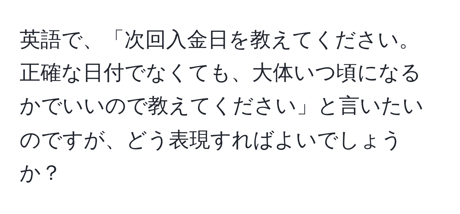 英語で、「次回入金日を教えてください。正確な日付でなくても、大体いつ頃になるかでいいので教えてください」と言いたいのですが、どう表現すればよいでしょうか？