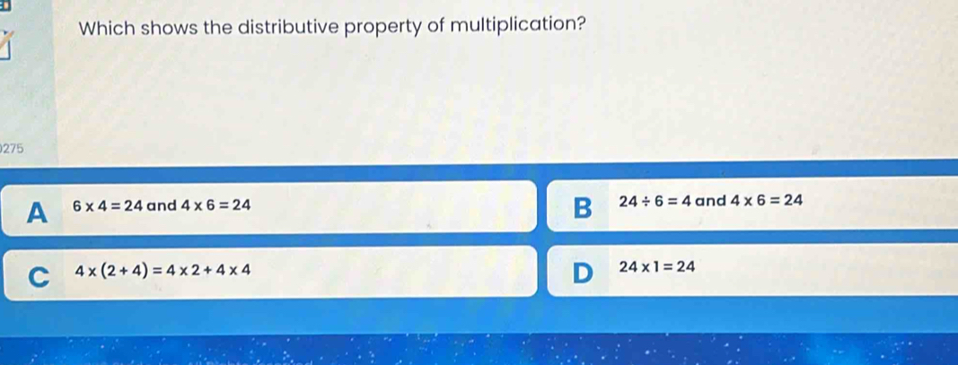 Which shows the distributive property of multiplication?
275
B 24/ 6=4
A 6* 4=24 and 4* 6=24 and 4* 6=24
C 4* (2+4)=4* 2+4* 4
D 24* 1=24