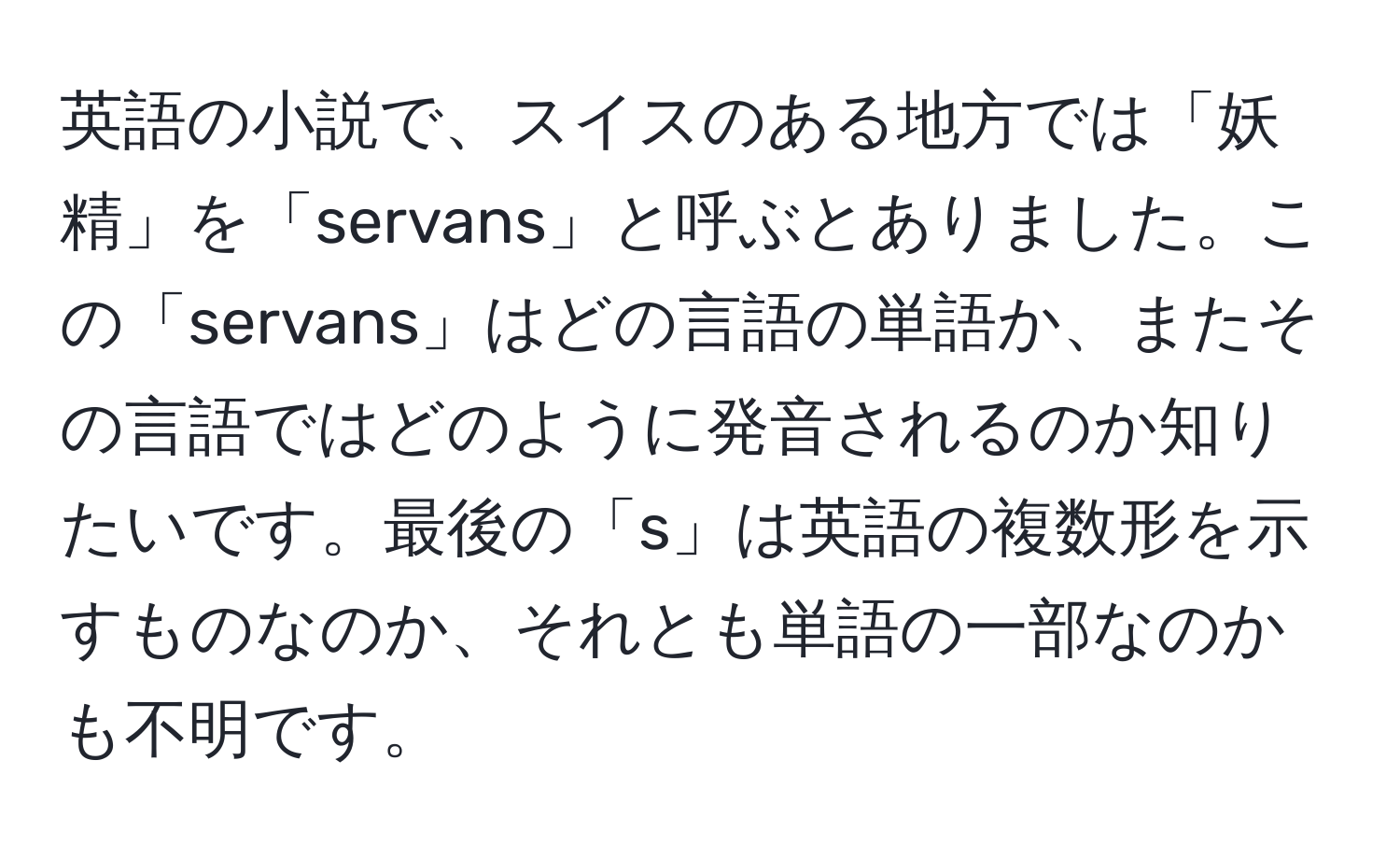 英語の小説で、スイスのある地方では「妖精」を「servans」と呼ぶとありました。この「servans」はどの言語の単語か、またその言語ではどのように発音されるのか知りたいです。最後の「s」は英語の複数形を示すものなのか、それとも単語の一部なのかも不明です。