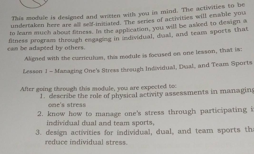 This module is designed and written with you in mind. The activities to be 
undertaken here are all self-initiated. The series of activities will enable you 
to learn much about fitness. In the application, you will be asked to design a 
fitness program through engaging in individual, dual, and team sports that 
can be adapted by others. 
Aligned with the curriculum, this module is focused on one lesson, that is: 
Lesson 1 - Managing One’s Stress through Individual, Dual, and Team Sports 
After going through this module, you are expected to: 
1. describe the role of physical activity assessments in managing 
one's stress 
2. know how to manage one’s stress through participating i 
individual dual and team sports, 
3. design activities for individual, dual, and team sports th 
reduce individual stress.