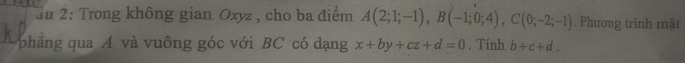 Tu 2: Trong không gian Oxyz , cho ba điểm A(2;1;-1), B(-1;0;4), C(0;-2;-1). Phương trình mặt 
phẳng qua A và vuông góc với BC có dạng x+by+cz+d=0. Tính b+c+d.