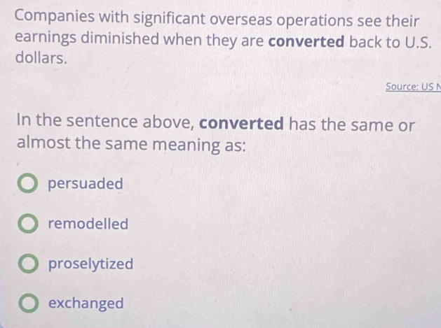 Companies with significant overseas operations see their
earnings diminished when they are converted back to U.S.
dollars.
Source: US N
In the sentence above, converted has the same or
almost the same meaning as:
persuaded
remodelled
proselytized
exchanged