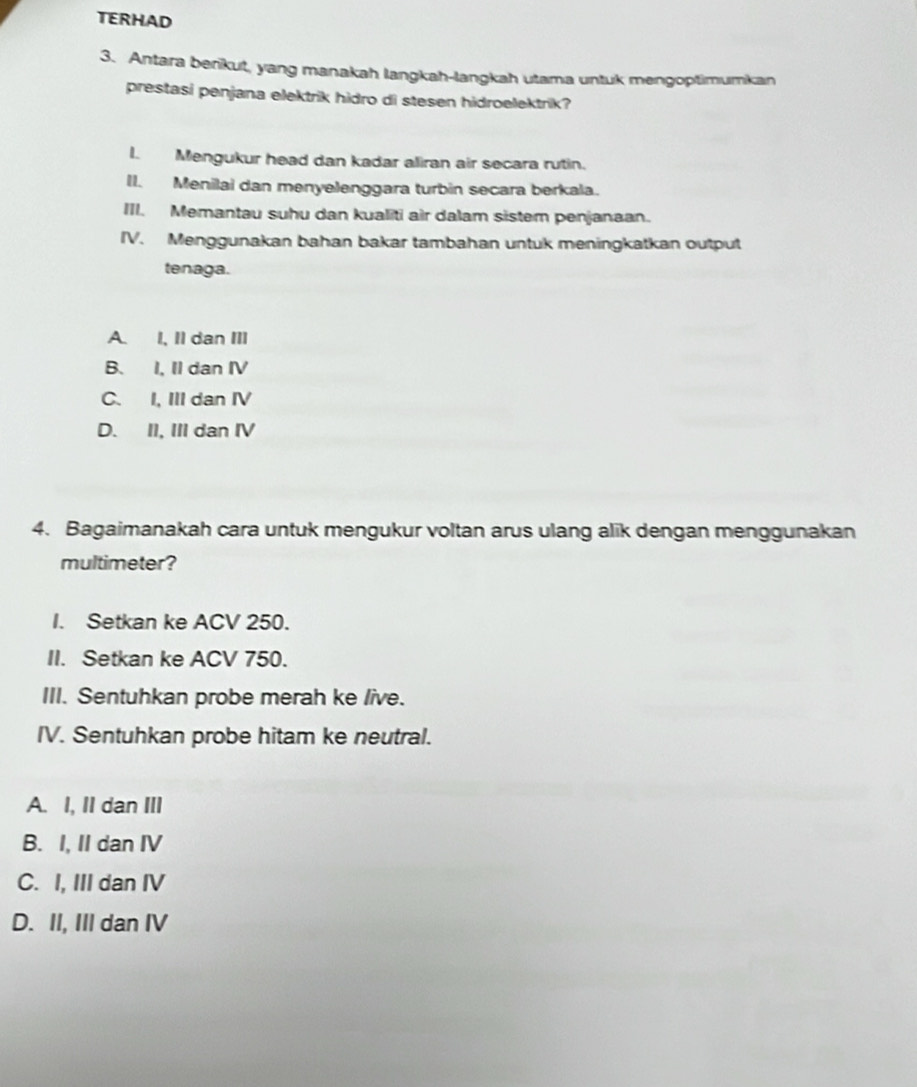 TERHAD
3. Antara berikut, yang manakah langkah-langkah utama untuk mengoptimumkan
prestasi penjana elektrik hidro di stesen hidroelektrik?
I. Mengukur head dan kadar aliran air secara rutin.
II. Menilai dan menyelenggara turbin secara berkala.
III. Memantau suhu dan kualiti air dalam sistem penjanaan.
IV. Menggunakan bahan bakar tambahan untuk meningkatkan output
tenaga.
A. I, Il dan III
B. I, II dan IV
C. I, III dan IV
D. II, III dan IV
4. Bagaimanakah cara untuk mengukur voltan arus ulang alik dengan menggunakan
multimeter?
I. Setkan ke ACV 250.
II. Setkan ke ACV 750.
III. Sentuhkan probe merah ke live.
IV. Sentuhkan probe hitam ke neutral.
A. I, II dan III
B. I, II dan IV
C. I, III dan IV
D. II, III dan IV