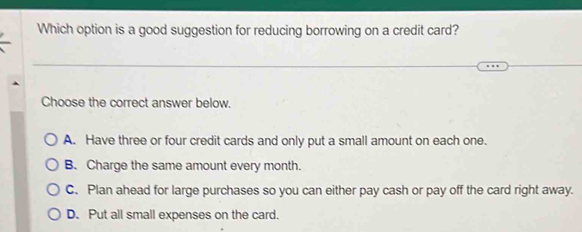 Which option is a good suggestion for reducing borrowing on a credit card?
Choose the correct answer below.
A. Have three or four credit cards and only put a small amount on each one.
B. Charge the same amount every month.
C. Plan ahead for large purchases so you can either pay cash or pay off the card right away.
D. Put all small expenses on the card.