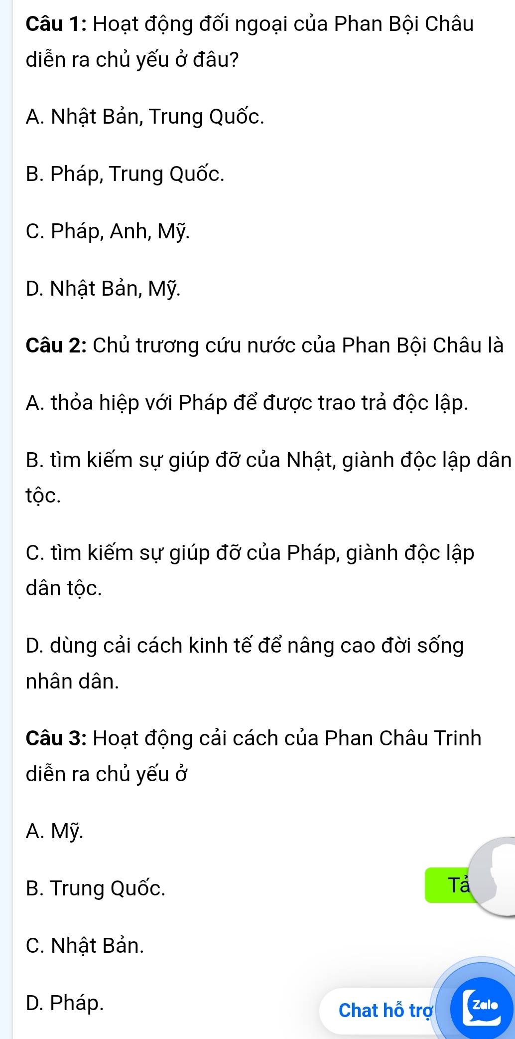 Hoạt động đối ngoại của Phan Bội Châu
diễn ra chủ yếu ở đâu?
A. Nhật Bản, Trung Quốc.
B. Pháp, Trung Quốc.
C. Pháp, Anh, Mỹ.
D. Nhật Bản, Mỹ.
Câu 2: Chủ trương cứu nước của Phan Bội Châu là
A. thỏa hiệp với Pháp để được trao trả độc lập.
B. tìm kiếm sự giúp đỡ của Nhật, giành độc lập dân
tộc.
C. tìm kiếm sự giúp đỡ của Pháp, giành độc lập
dân tộc.
D. dùng cải cách kinh tế để nâng cao đời sống
nhân dân.
Câu 3: Hoạt động cải cách của Phan Châu Trinh
diễn ra chủ yếu ở
A. Mỹ.
B. Trung Quốc. Tả
C. Nhật Bản.
D. Pháp. (Zalo
Chat hỗ trợ