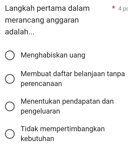 Langkah pertama dalam * 4 p
merancang anggaran
adalah...
Menghabiskan uang
Membuat daftar belanjaan tanpa
perencanaan
Menentukan pendapatan dan
pengeluaran
Tidak mempertimbangkan
kebutuhan