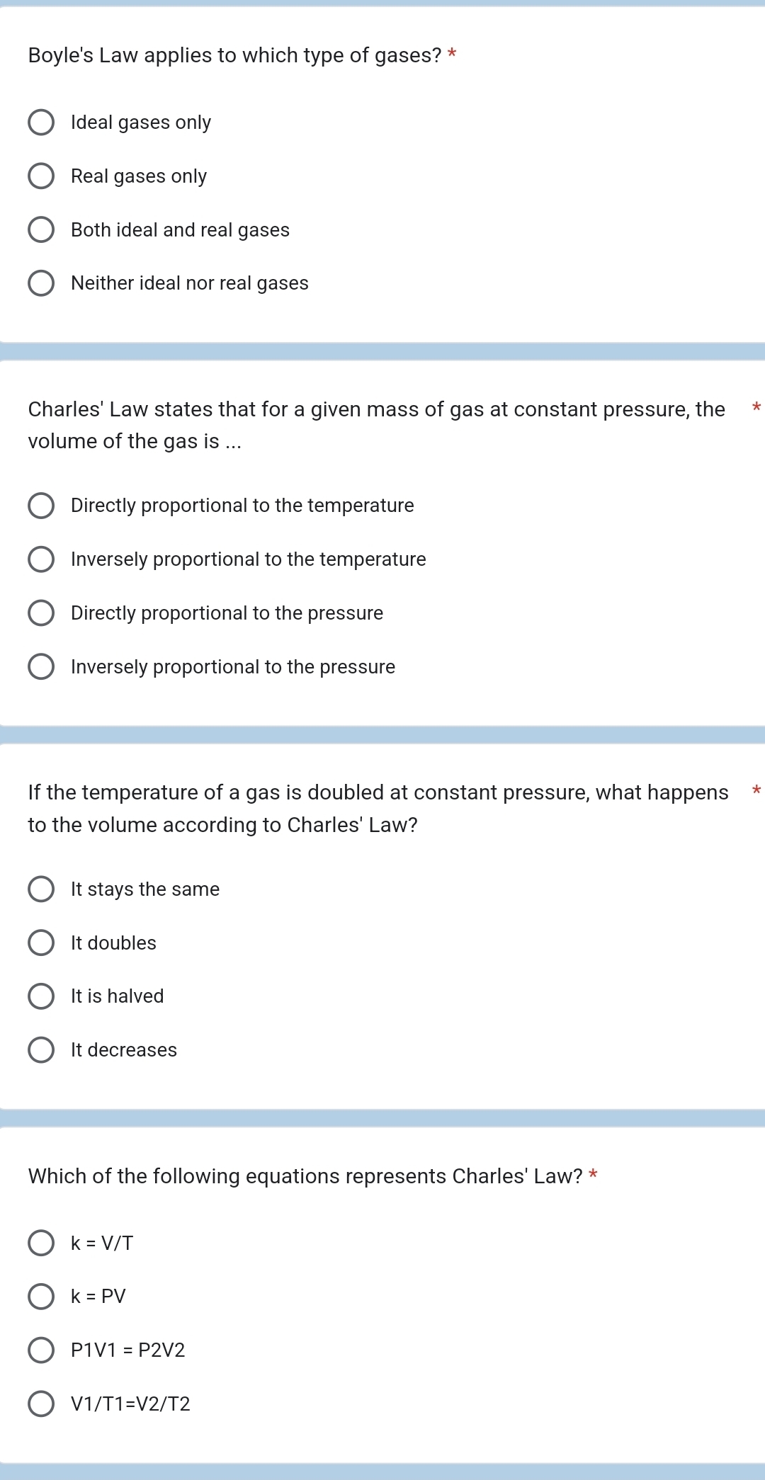 Boyle's Law applies to which type of gases? *
Ideal gases only
Real gases only
Both ideal and real gases
Neither ideal nor real gases
Charles' Law states that for a given mass of gas at constant pressure, the *
volume of the gas is ...
Directly proportional to the temperature
Inversely proportional to the temperature
Directly proportional to the pressure
Inversely proportional to the pressure
If the temperature of a gas is doubled at constant pressure, what happens *
to the volume according to Charles' Law?
It stays the same
It doubles
It is halved
It decreases
Which of the following equations represents Charles' Law? *
k=V/T
k=PV
P1V1=P2V2
V1/T1=V2/T2