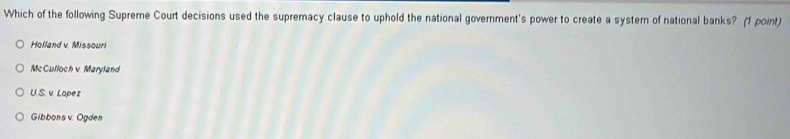 Which of the following Supreme Court decisions used the supremacy clause to uphold the national government's power to create a system of national banks? (1 point)
Holland v. Missouri
Mc Culloch v. Maryland
U.S. v. Lopez
Gibbons v. Ogden