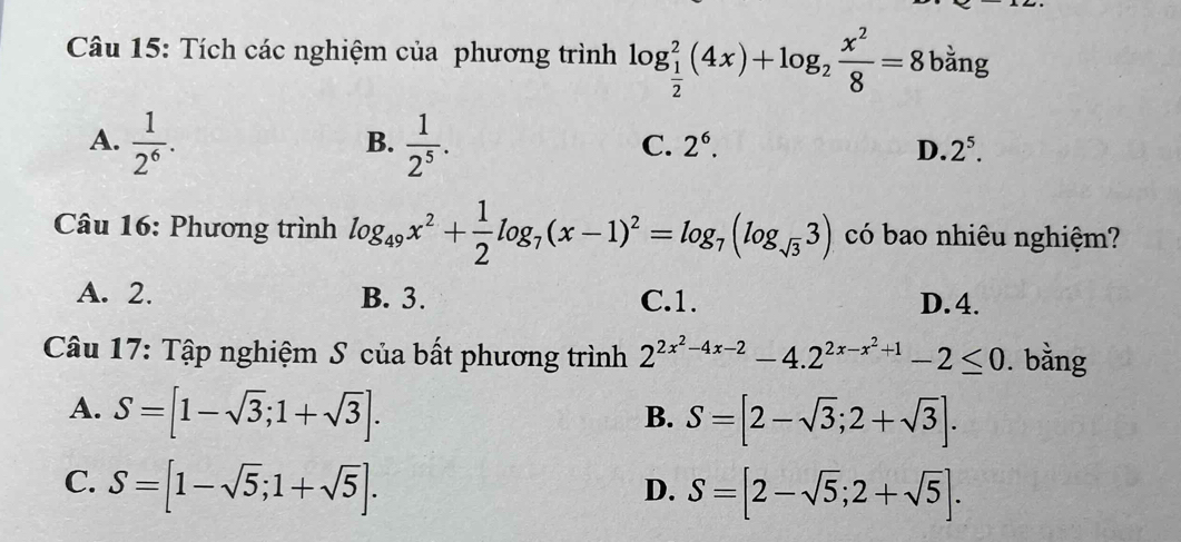 Tích các nghiệm của phương trình log _ 1/2 ^2(4x)+log _2 x^2/8 =8 bằng
A.  1/2^6 .  1/2^5 . 
B.
C. 2^6. D. 2^5. 
Câu 16: Phương trình log _49x^2+ 1/2 log _7(x-1)^2=log _7(log _sqrt(3)3) có bao nhiêu nghiệm?
A. 2. B. 3. C. 1. D. 4.
Câu 17: Tập nghiệm S của bất phương trình 2^(2x^2)-4x-2-4.2^(2x-x^2)+1-2≤ 0. bằng
A. S=[1-sqrt(3);1+sqrt(3)].
B. S=[2-sqrt(3);2+sqrt(3)].
C. S=[1-sqrt(5);1+sqrt(5)].
D. S=[2-sqrt(5);2+sqrt(5)].