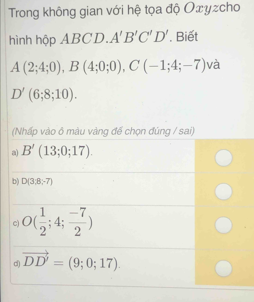 Trong không gian với hệ tọa độ Oxyzcho
hình hộp A1 BCD. A'B'C'D'. Biết
A(2;4;0), B(4;0;0), C(-1;4;-7) và
D'(6;8;10). 
(Nhấp vào ô màu vàng để chọn đúng / sai)
a) B'(13;0;17).
b) D(3;8;-7)
c) O( 1/2 ;4; (-7)/2 )
d) vector DD'=(9;0;17).